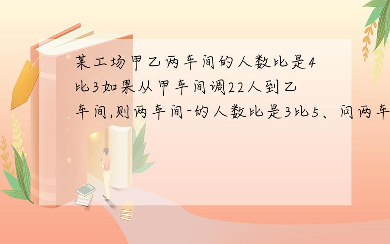 某工场甲乙两车间的人数比是4比3如果从甲车间调22人到乙车间,则两车间-的人数比是3比5、问两车间原各有多少工人?