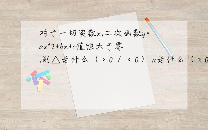 对于一切实数x,二次函数y=ax^2+bx+c值恒大于零,则△是什么（＞0 / ＜0） a是什么（＞0 /＜O）