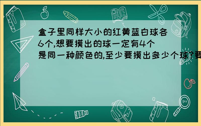 盒子里同样大小的红黄蓝白球各6个,想要摸出的球一定有4个是同一种颜色的,至少要摸出多少个球?要的是算式和解题过程，