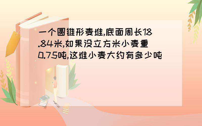 一个圆锥形麦堆,底面周长18.84米,如果没立方米小麦重0.75吨,这堆小麦大约有多少吨