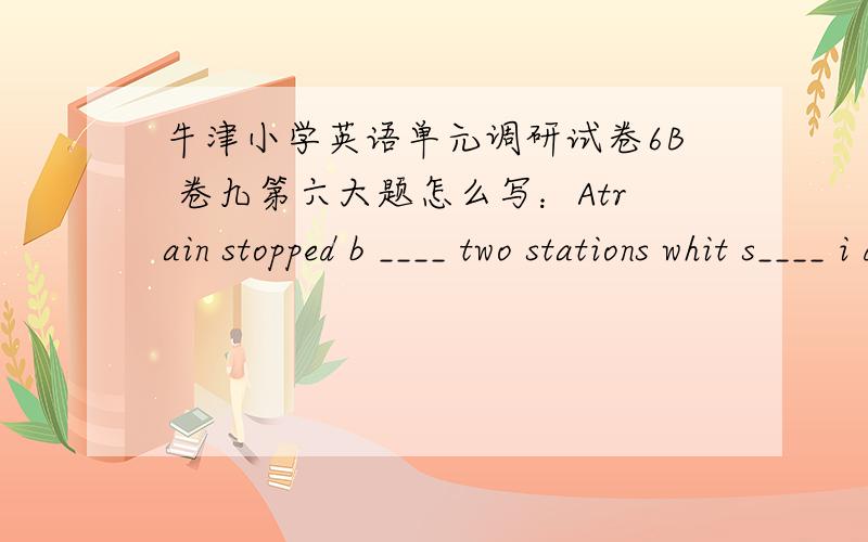 牛津小学英语单元调研试卷6B 卷九第六大题怎么写：Atrain stopped b ____ two stations whit s____ i dothen a policeman came znd helped all the people on the t____ get off