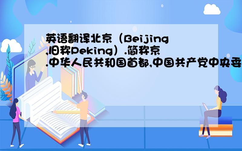 英语翻译北京（Beijing,旧称Peking）.简称京.中华人民共和国首都,中国共产党中央委员会驻地,中国中央四个直辖市之一,中国政治、经济和科学文化的中心,国内国际交往中心之一,全国第二大城