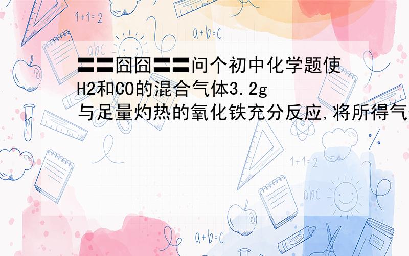 〓〓囧囧〓〓问个初中化学题使H2和CO的混合气体3.2g与足量灼热的氧化铁充分反应,将所得气体充分干燥；使干燥后的气体全部通入过量的澄清石灰水中,测的最终所得溶液的质量比原澄清石灰