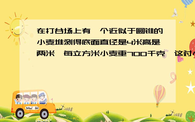 在打谷场上有一个近似于圆锥的小麦堆测得底面直径是4米高是两米,每立方米小麦重700千克,这对小麦几千克?