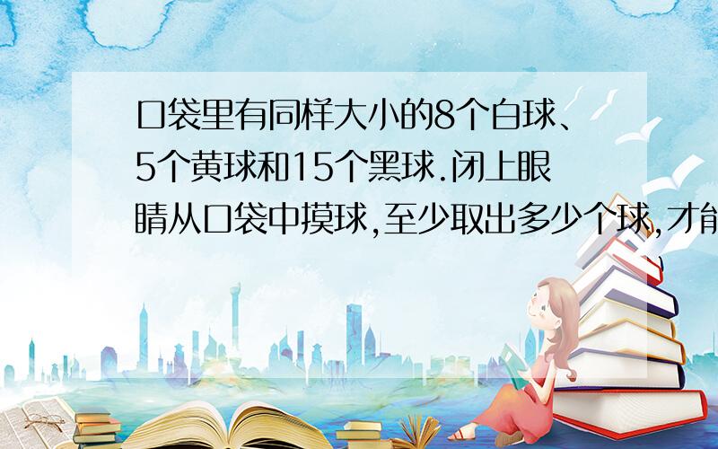 口袋里有同样大小的8个白球、5个黄球和15个黑球.闭上眼睛从口袋中摸球,至少取出多少个球,才能保证··口袋里有同样大小的8个白球、5个黄球和15个黑球.闭上眼睛从口袋中摸球,至少取出多