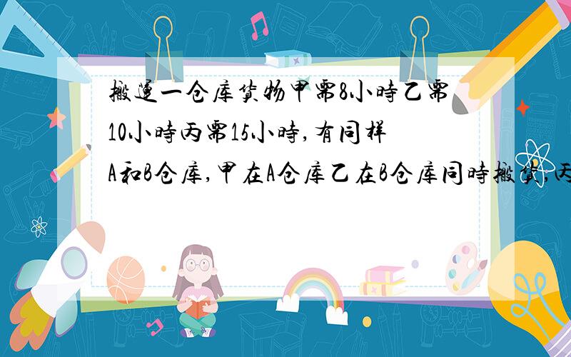 搬运一仓库货物甲需8小时乙需10小时丙需15小时,有同样A和B仓库,甲在A仓库乙在B仓库同时搬货,丙先帮甲搬中途又帮乙搬,最后两个仓库同时搬完.问丙帮甲和乙各多少时间?