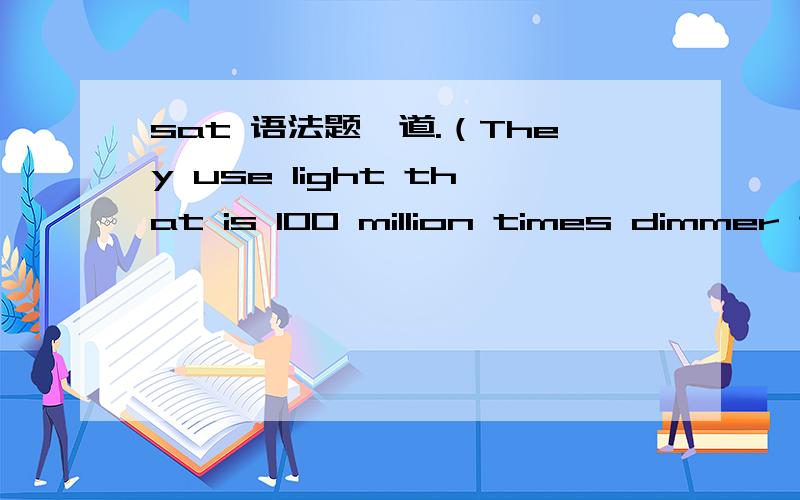 sat 语法题一道.（They use light that is 100 million times dimmer than the midday sun,and ）tropical nocturnal sweat bees leave their nests to forage for food.B.By using light that is 100 million times dimmer than midday,C.In light that is 100