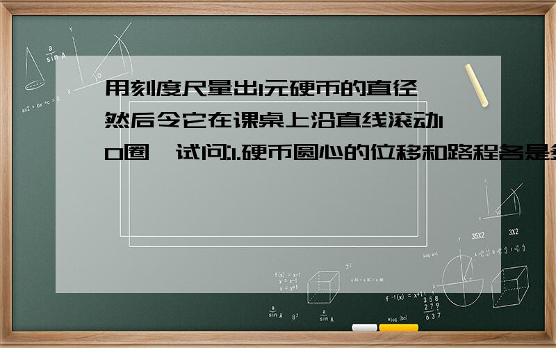 用刻度尺量出1元硬币的直径,然后令它在课桌上沿直线滚动10圈,试问:1.硬币圆心的位移和路程各是多少？2.硬币圆周上某一点的位移和路程的大小是否相同？