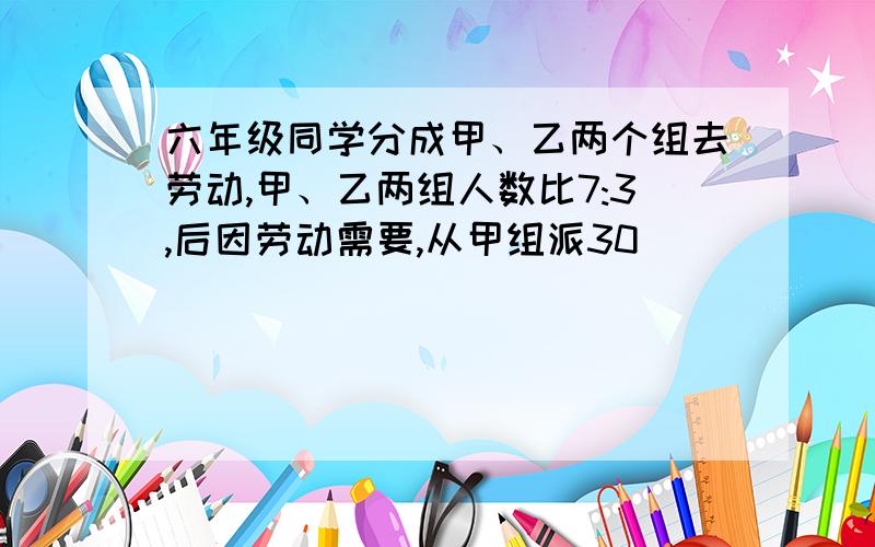 六年级同学分成甲、乙两个组去劳动,甲、乙两组人数比7:3,后因劳动需要,从甲组派30