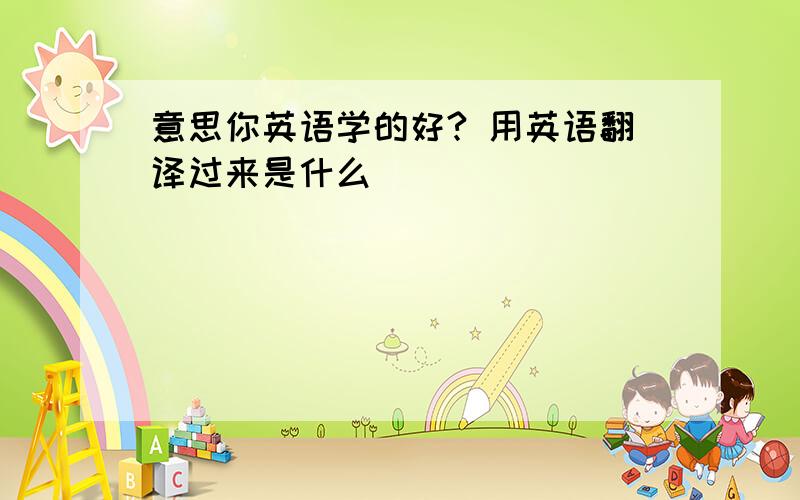 意思你英语学的好? 用英语翻译过来是什么