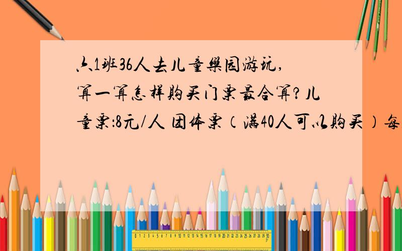 六1班36人去儿童乐园游玩,算一算怎样购买门票最合算?儿童票：8元/人 团体票（满40人可以购买）每人优惠1/六1班36人去儿童乐园游玩,算一算怎样购买门票最合算?儿童票：8元/人  团体票（满4