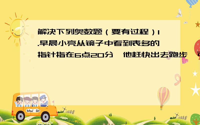 解决下列奥数题（要有过程）1.早晨小亮从镜子中看到表多的指针指在6点20分,他赶快出去跑步,可跑步回来后妈妈告诉他刚到6点20分.问：小亮跑步用了多长时间?2.小红家有一个闹钟,每小时比