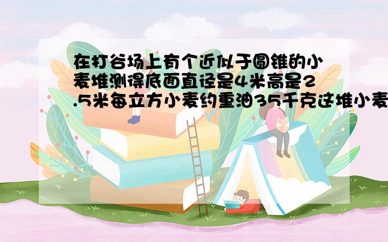 在打谷场上有个近似于圆锥的小麦堆测得底面直径是4米高是2.5米每立方小麦约重油35千克这堆小麦大约