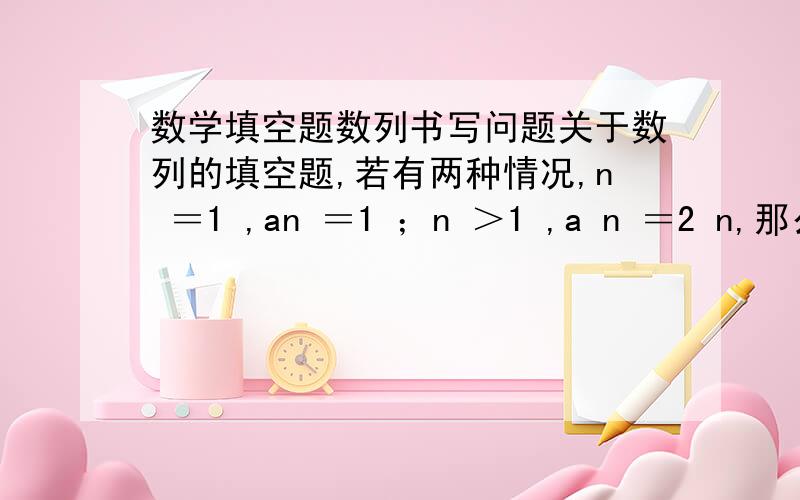 数学填空题数列书写问题关于数列的填空题,若有两种情况,n ＝1 ,an ＝1 ；n ＞1 ,a n ＝2 n,那么在线上（答案上）老师说是写a n＝{……这种方程组的形式,那我写a n＝1 或a n ＝2 n 这不是和解方程