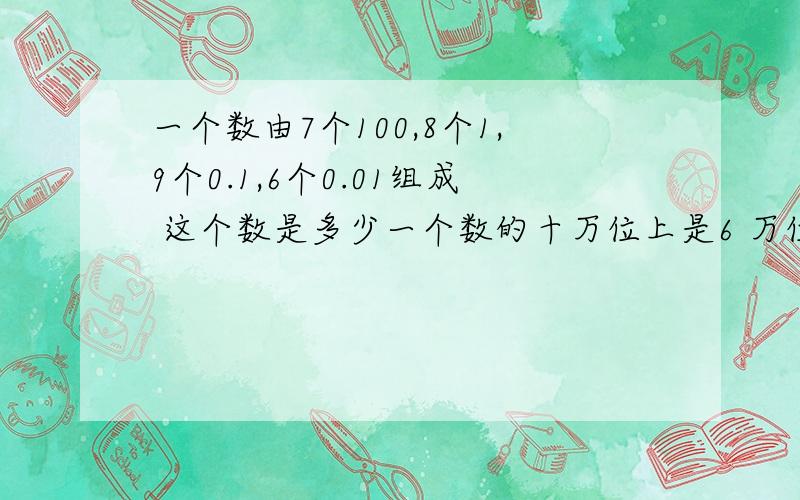 一个数由7个100,8个1,9个0.1,6个0.01组成 这个数是多少一个数的十万位上是6 万位上是4 千位上是0 百位上是5,十位上是7,个位上是1 这个数是?两题都解决 尽量6点之前