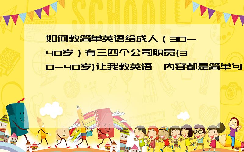 如何教简单英语给成人（30-40岁）有三四个公司职员(30-40岁)让我教英语,内容都是简单句（what do you plan to do tomorrow?）,成人跟小孩子不同.有什么好的上课形式呢?比如：角色扮演,对话,头脑风