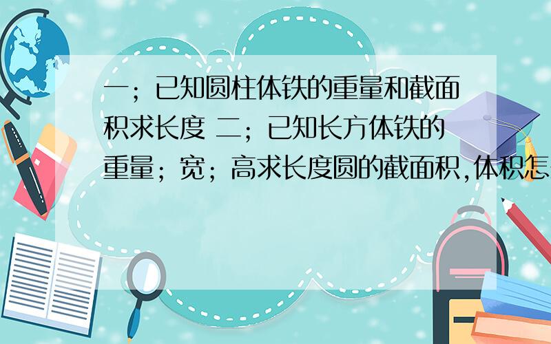 一；已知圆柱体铁的重量和截面积求长度 二；已知长方体铁的重量；宽；高求长度圆的截面积,体积怎么计算,请高人告知.多年不用全忘记了