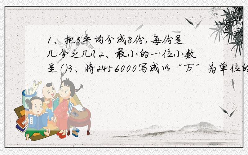 1、把3平均分成8份,每份是几分之几?2、最小的一位小数是（）3、将2456000写成以“万”为单位的数是（）,四舍五入到万位约等于（）4、分数单位是九分之一的最小假分数是（）5、把4.5万改