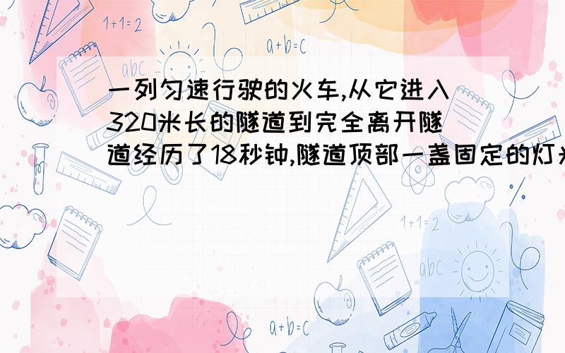 一列匀速行驶的火车,从它进入320米长的隧道到完全离开隧道经历了18秒钟,隧道顶部一盏固定的灯光在火车上照了10秒钟,则这列火车长多少米?