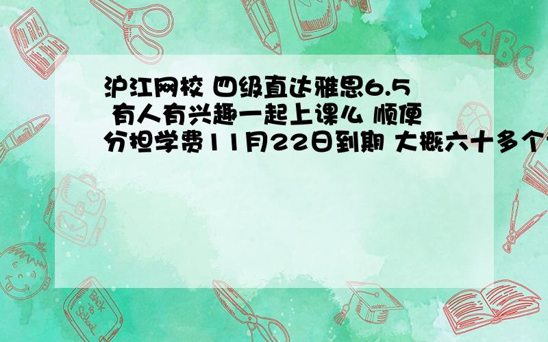 沪江网校 四级直达雅思6.5 有人有兴趣一起上课么 顺便分担学费11月22日到期 大概六十多个课时的新概念3上课 80个课时的雅思讲解 有兴趣的同学可以联系我 邮箱alexis_dai@163.com 也可以回答问