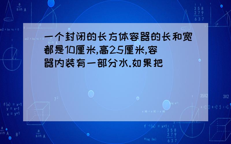 一个封闭的长方体容器的长和宽都是10厘米,高25厘米,容器内装有一部分水.如果把