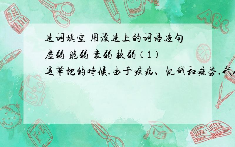 选词填空 用没选上的词语造句虚弱 脆弱 衰弱 软弱（1）过草地的时候,由于疾病、饥饿和疲劳,我们的身体一天比一天（ ）.（2）他不是一个感情（ ）的人.（3）由于病后初愈,所以他看上去