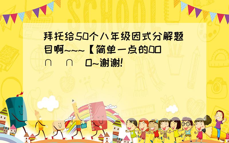 拜托给50个八年级因式分解题目啊~~~【简单一点的0O(∩_∩)O~谢谢!