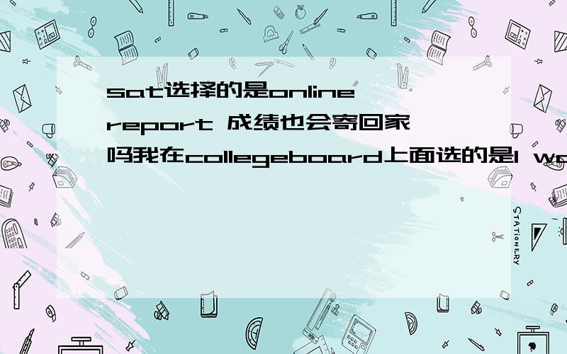 sat选择的是online report 成绩也会寄回家吗我在collegeboard上面选的是I would rather use My SAT Online Score Report to get my SAT scores.那我的sat成绩单会寄到家里吗如果会,大概多久可以收到