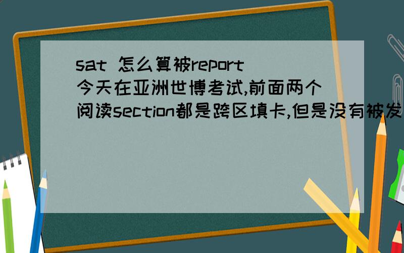 sat 怎么算被report今天在亚洲世博考试,前面两个阅读section都是跨区填卡,但是没有被发现.做到第八个section是数学,我做完之后想去厕所就举手了.那个监考过来就拿起我的准考证跟我说走吧要