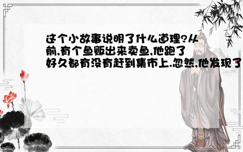 这个小故事说明了什么道理?从前,有个鱼贩出来卖鱼,他跑了好久都有没有赶到集市上.忽然,他发现了一个树桩,树桩上面有个洞,洞里有水,他想：“这树洞里有水,且放条鱼来玩.”想着想着,鱼