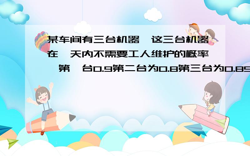 某车间有三台机器,这三台机器在一天内不需要工人维护的概率,第一台0.9第二台为0.8第三台为0.85问：1.一天内三台机器都要维护的概率是多少?2.其中恰有一台维护的概率是多少?3,至少有一台