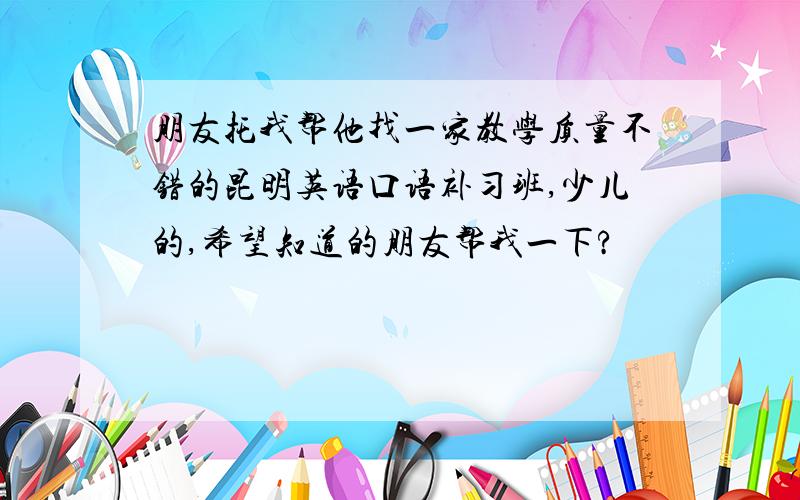 朋友托我帮他找一家教学质量不错的昆明英语口语补习班,少儿的,希望知道的朋友帮我一下?