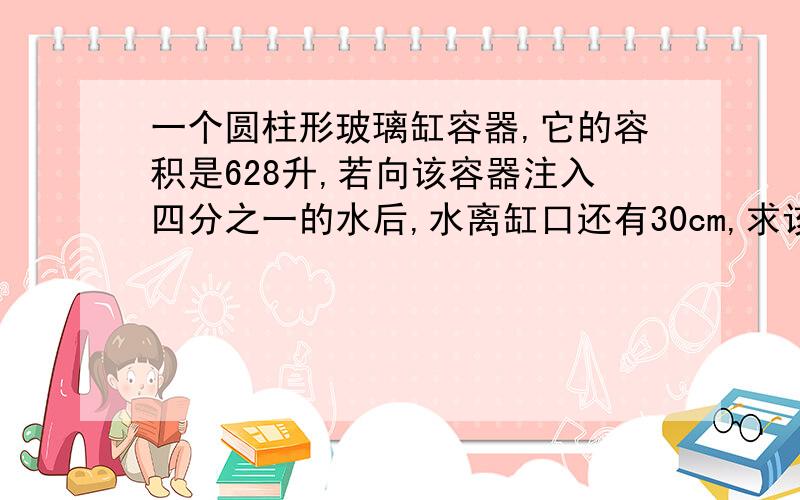 一个圆柱形玻璃缸容器,它的容积是628升,若向该容器注入四分之一的水后,水离缸口还有30cm,求该容器的底面积是多少