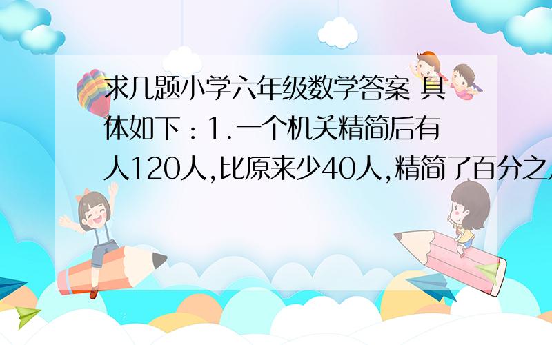 求几题小学六年级数学答案 具体如下：1.一个机关精简后有人120人,比原来少40人,精简了百分之几2.徒弟加工零件45个,比师傅加工零件个数的2分之1多5个,师傅加工多少个3.一段路长30千米,甲队