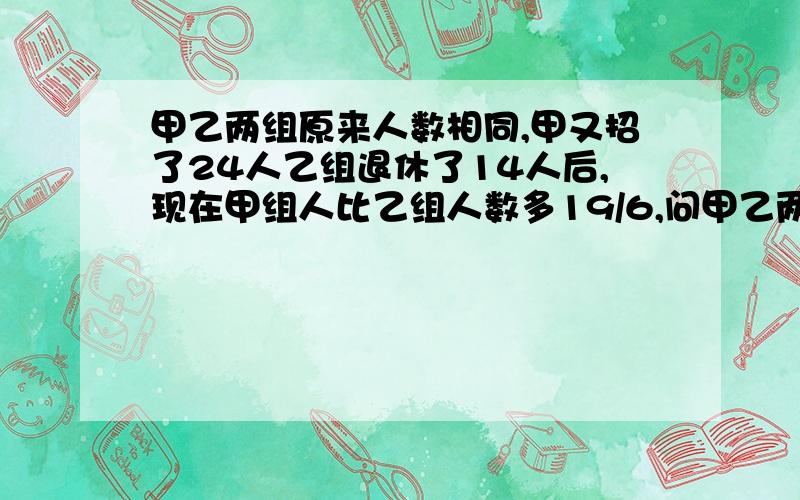 甲乙两组原来人数相同,甲又招了24人乙组退休了14人后,现在甲组人比乙组人数多19/6,问甲乙两组原各多少请问是如何算来的呢