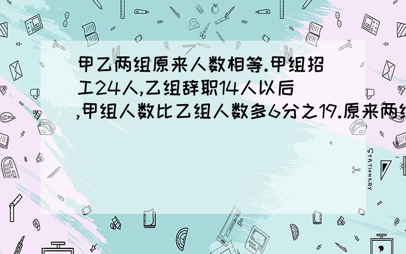 甲乙两组原来人数相等.甲组招工24人,乙组辞职14人以后,甲组人数比乙组人数多6分之19.原来两组各有多少人