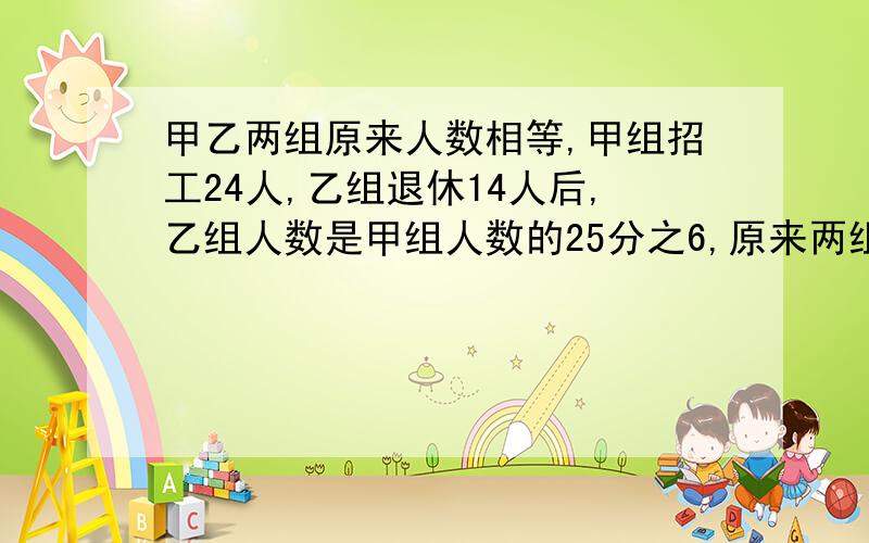 甲乙两组原来人数相等,甲组招工24人,乙组退休14人后,乙组人数是甲组人数的25分之6,原来两组各有多少人