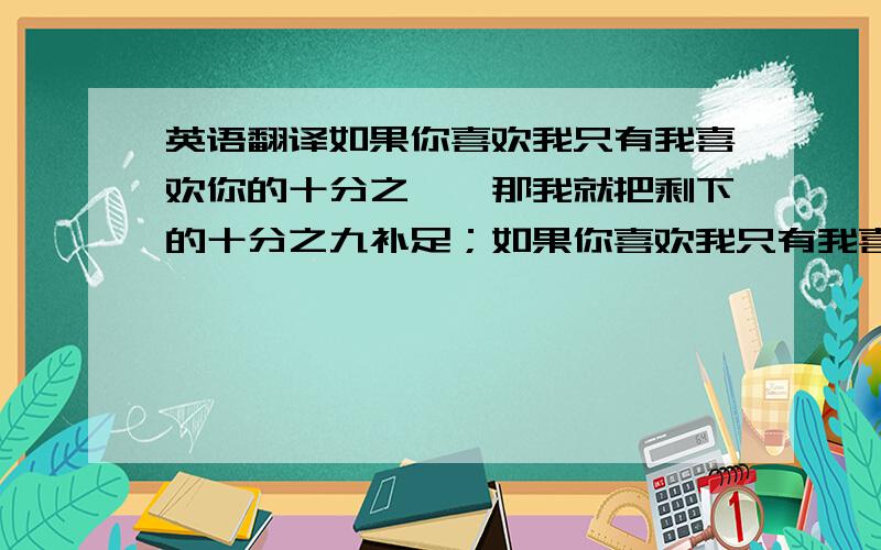 英语翻译如果你喜欢我只有我喜欢你的十分之一,那我就把剩下的十分之九补足；如果你喜欢我只有我喜欢你的一百分之一,那我就把剩下的百分之九十九都补足给你!