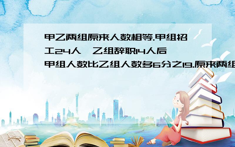 甲乙两组原来人数相等.甲组招工24人,乙组辞职14人后,甲组人数比乙组人数多6分之19.原来两组各有多少人不能用方程