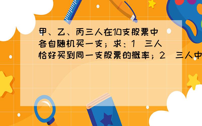 甲、乙、丙三人在10支股票中各自随机买一支；求：1)三人恰好买到同一支股票的概率；2)三人中至少有两人买到一支股票的概率.