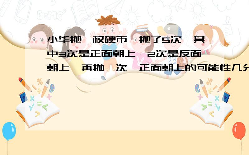 小华抛一枚硬币,抛了5次,其中3次是正面朝上,2次是反面朝上,再抛一次,正面朝上的可能性几分之几一个长方体的底面周长18厘米,高是3厘米,长方体棱长总和（ ）