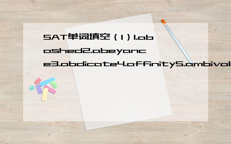 SAT单词填空（1）1.abashed2.abeyance3.abdicate4.affinity5.ambivalent6.anachronism7.animus8.avarice9.cynical10.disabus1.Saddam Hussein was not given the chance to ________his presidency of Iraq in 2003 but,instead his country was invaded and he w