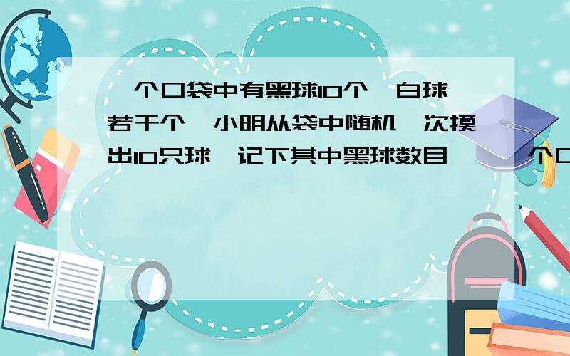 一个口袋中有黑球10个,白球若干个,小明从袋中随机一次摸出10只球,记下其中黑球数目……一个口袋中有黑球10个,白球若干个,小明从袋中随机一次摸出10只球,记下其中黑球数目,放回.搅匀后重