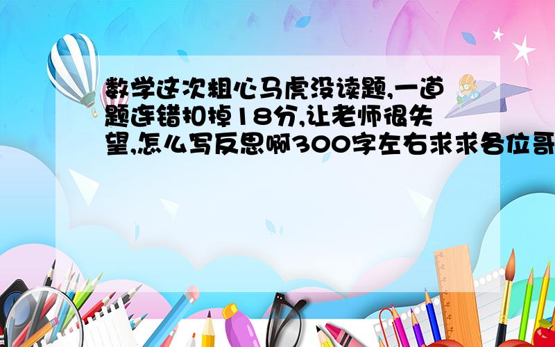 数学这次粗心马虎没读题,一道题连错扣掉18分,让老师很失望,怎么写反思啊300字左右求求各位哥哥姐姐啊