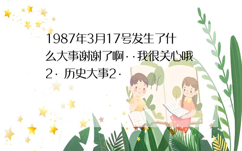 1987年3月17号发生了什么大事谢谢了啊··我很关心哦2· 历史大事2·