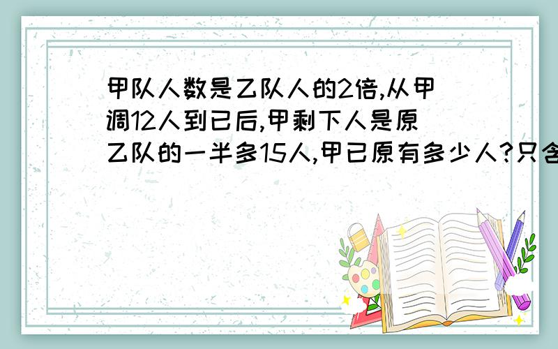 甲队人数是乙队人的2倍,从甲调12人到已后,甲剩下人是原乙队的一半多15人,甲已原有多少人?只含有一个未知数方程