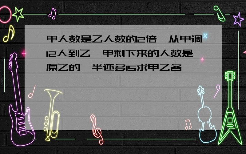 甲人数是乙人数的2倍,从甲调12人到乙,甲剩下来的人数是原乙的一半还多15求甲乙各