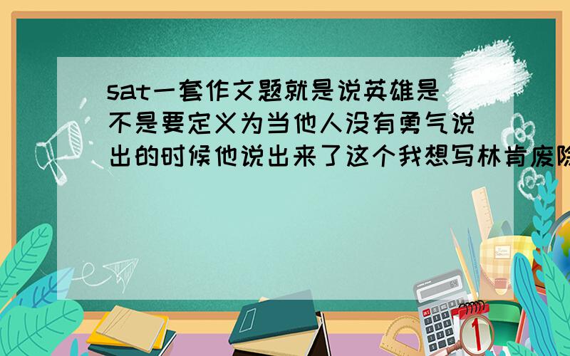 sat一套作文题就是说英雄是不是要定义为当他人没有勇气说出的时候他说出来了这个我想写林肯废除黑人奴隶制度或者马丁路德金为黑人争取利益但是我都找不到相关介绍 要英文的