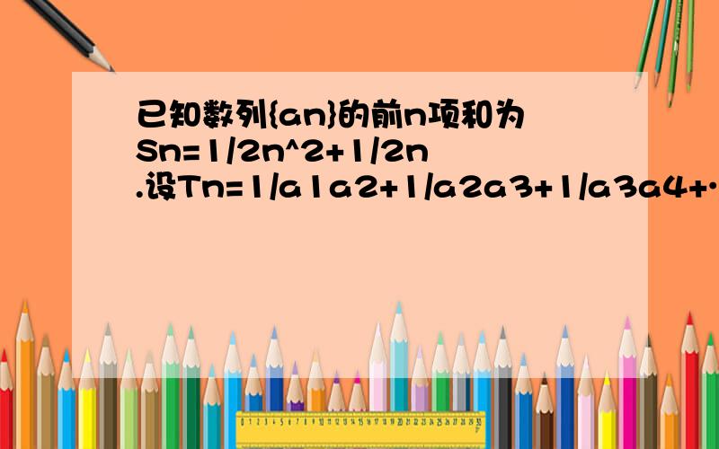 已知数列{an}的前n项和为Sn=1/2n^2+1/2n.设Tn=1/a1a2+1/a2a3+1/a3a4+……+1/anan+1,求Tn