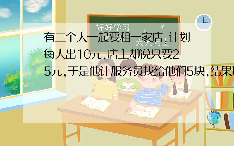 有三个人一起要租一家店,计划每人出10元,店主却说只要25元,于是他让服务员找给他们5块,结果那个服务员独吞了2元,这给了三个人3元.问租这个店共花了多少钱?（包括服务员的那2元）用逆向